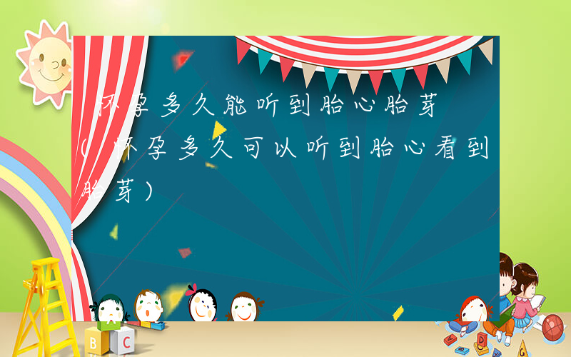 怀孕多久能听到胎心胎芽 (怀孕多久可以听到胎心看到胎芽)